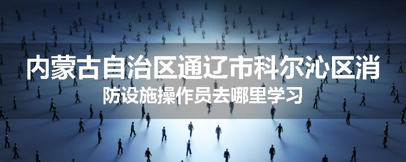 内蒙古自治区通辽市科尔沁区消防设施操作员去哪里学习