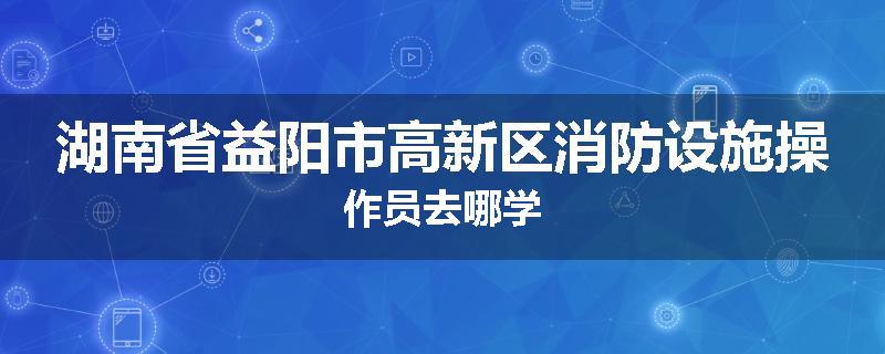 湖南省益阳市高新区消防设施操作员去哪学
