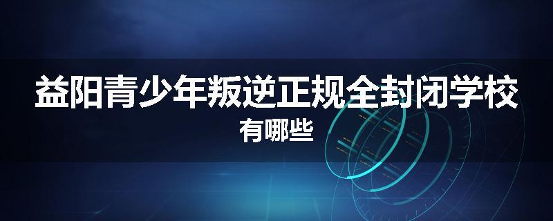 益阳青少年叛逆正规全封闭学校有哪些