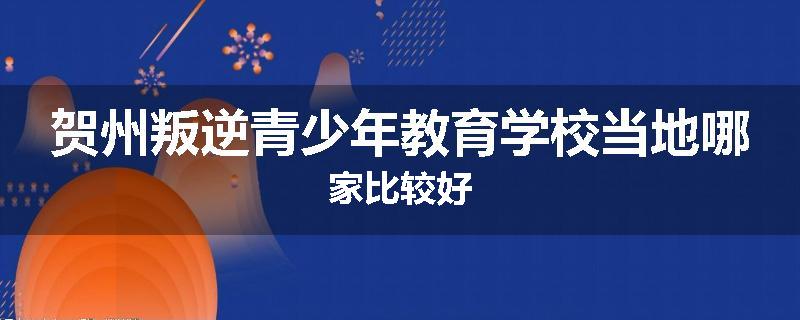 贺州叛逆青少年教育学校当地哪家比较好