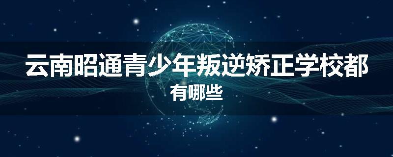 云南昭通青少年叛逆矫正学校都有哪些