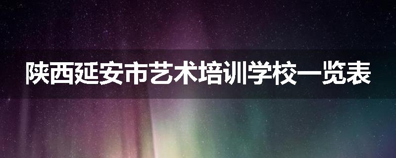 陕西延安市艺术培训学校一览表