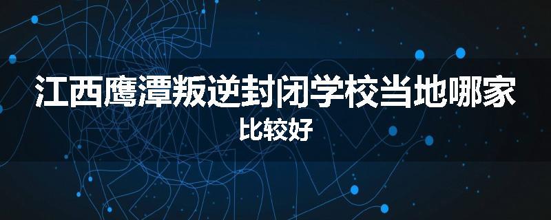 江西鹰潭叛逆封闭学校当地哪家比较好