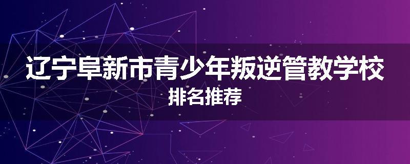 辽宁阜新市青少年叛逆管教学校排名推荐