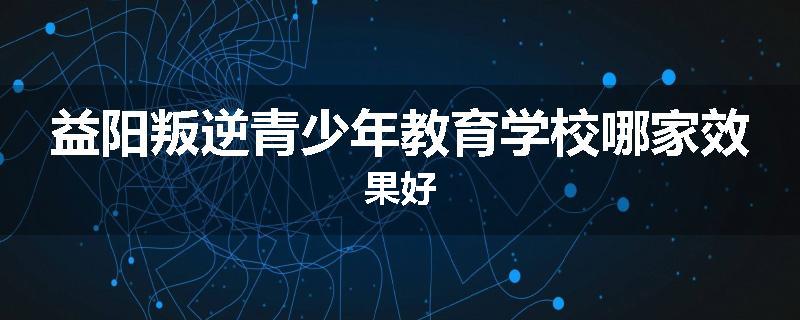 益阳叛逆青少年教育学校哪家效果好