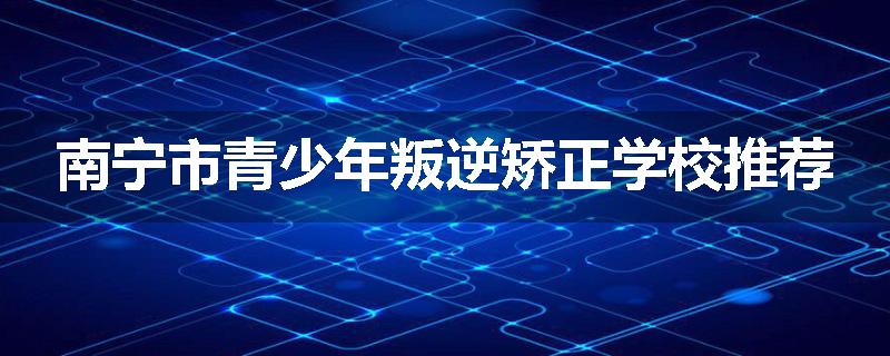 南宁市青少年叛逆矫正学校推荐