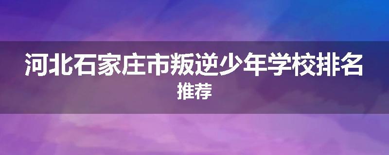 河北石家庄市叛逆少年学校排名推荐