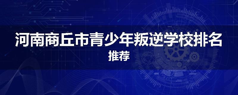 河南商丘市青少年叛逆学校排名推荐