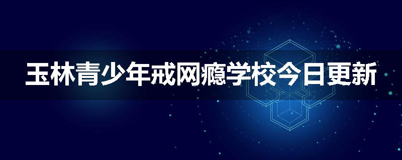 玉林青少年戒网瘾学校今日更新