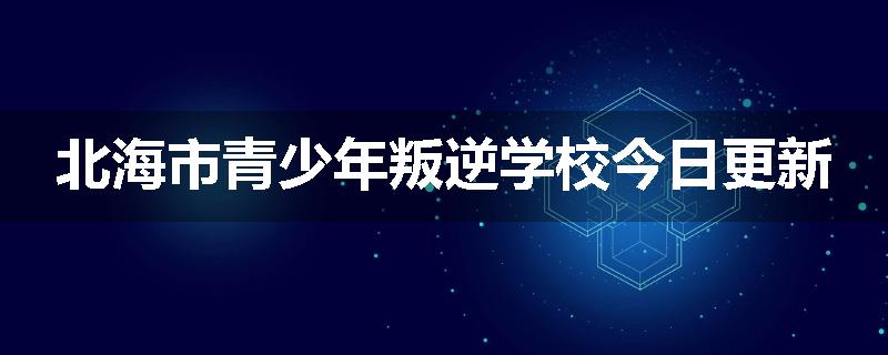 北海市青少年叛逆学校今日更新