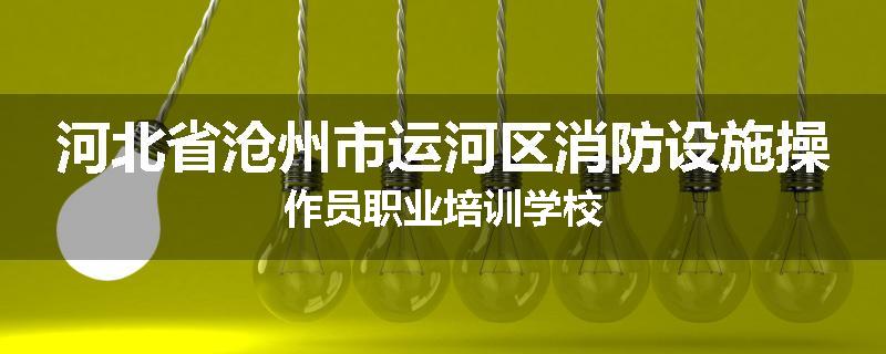 河北省沧州市运河区消防设施操作员职业培训学校