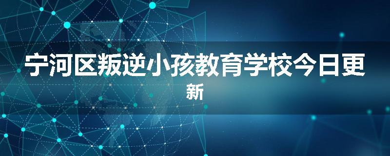 宁河区叛逆小孩教育学校今日更新