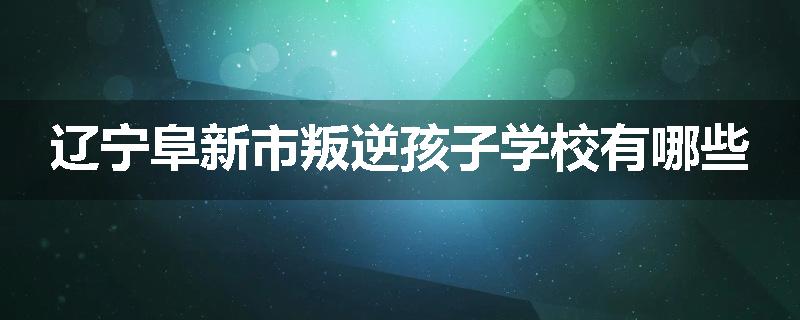 辽宁阜新市叛逆孩子学校有哪些