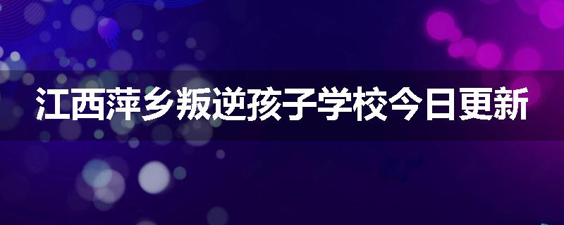 江西萍乡叛逆孩子学校今日更新