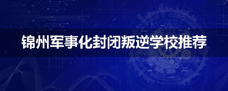 锦州军事化封闭叛逆学校推荐