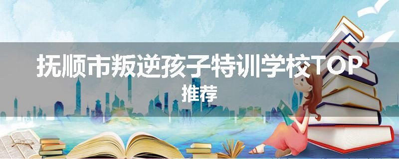 抚顺市叛逆孩子特训学校TOP推荐