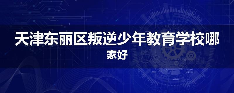天津东丽区叛逆少年教育学校哪家好