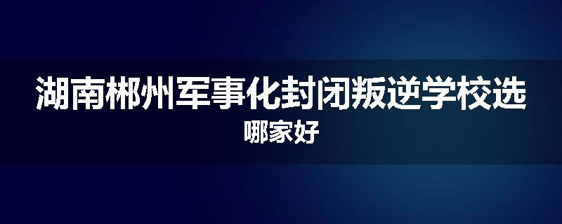 湖南郴州军事化封闭叛逆学校选哪家好