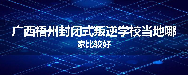 广西梧州封闭式叛逆学校当地哪家比较好