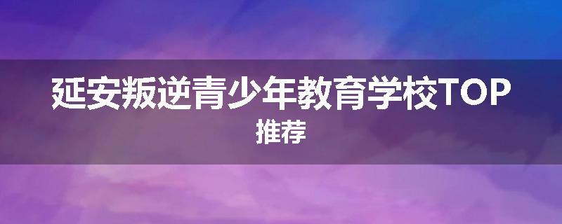 延安叛逆青少年教育学校TOP推荐