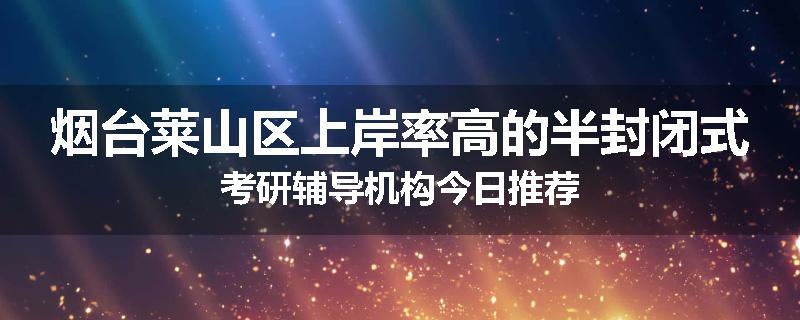 烟台莱山区上岸率高的半封闭式考研辅导机构今日推荐