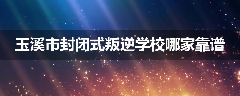 玉溪市封闭式叛逆学校哪家靠谱