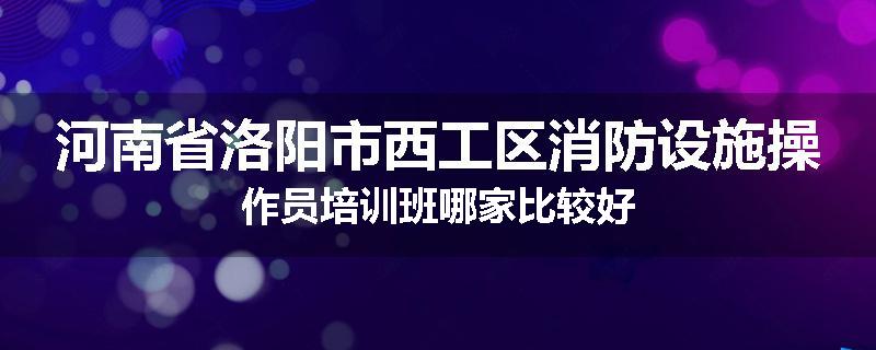 河南省洛阳市西工区消防设施操作员培训班哪家比较好