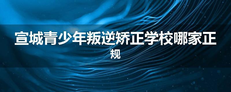 宣城青少年叛逆矫正学校哪家正规