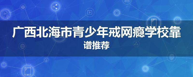 广西北海市青少年戒网瘾学校靠谱推荐