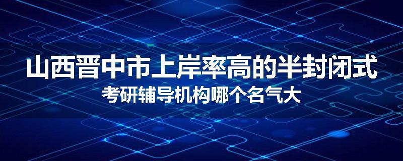 山西晋中市上岸率高的半封闭式考研辅导机构哪个名气大