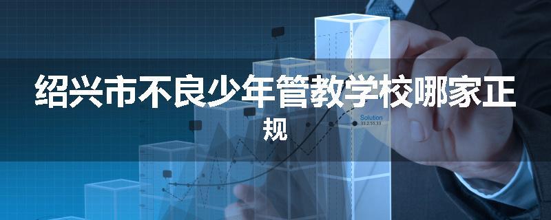 绍兴市不良少年管教学校哪家正规