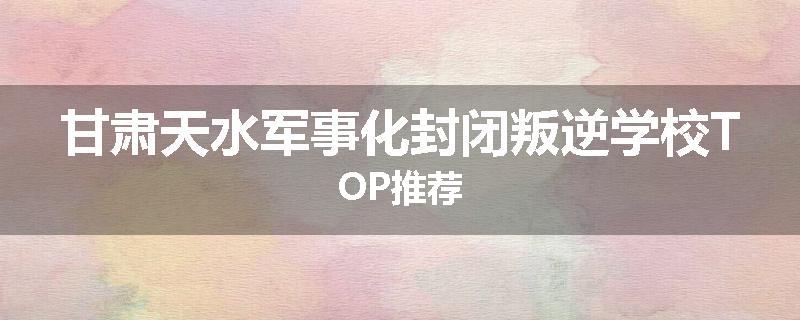 甘肃天水军事化封闭叛逆学校TOP推荐