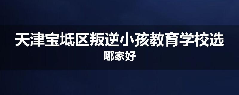 天津宝坻区叛逆小孩教育学校选哪家好