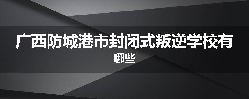广西防城港市封闭式叛逆学校有哪些