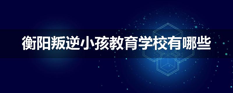 衡阳叛逆小孩教育学校有哪些