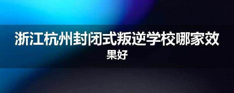浙江杭州封闭式叛逆学校哪家效果好