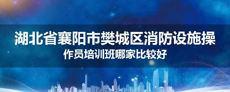 湖北省襄阳市樊城区消防设施操作员培训班哪家比较好