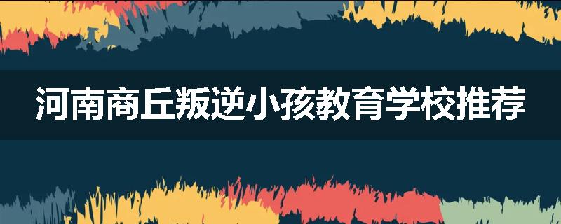 河南商丘叛逆小孩教育学校推荐