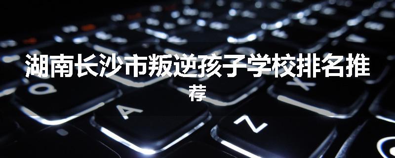 湖南长沙市叛逆孩子学校排名推荐
