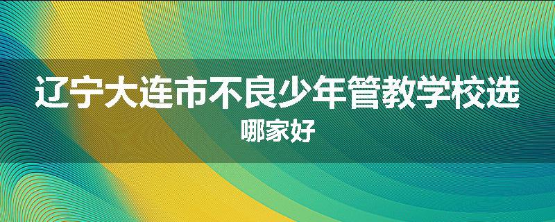 辽宁大连市不良少年管教学校选哪家好