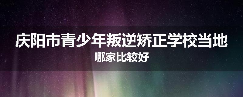 庆阳市青少年叛逆矫正学校当地哪家比较好