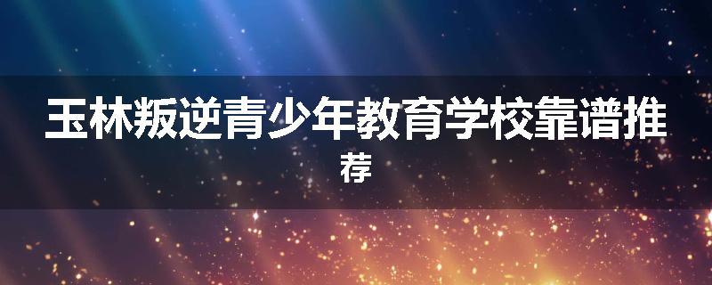 玉林叛逆青少年教育学校靠谱推荐