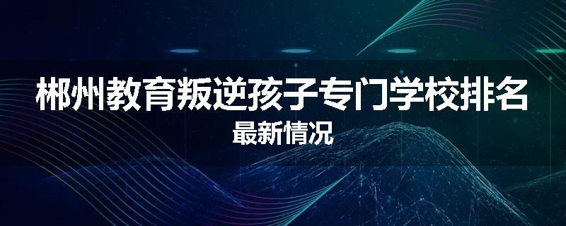 郴州教育叛逆孩子专门学校排名最新情况