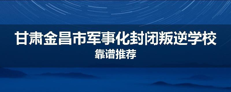 甘肃金昌市军事化封闭叛逆学校靠谱推荐