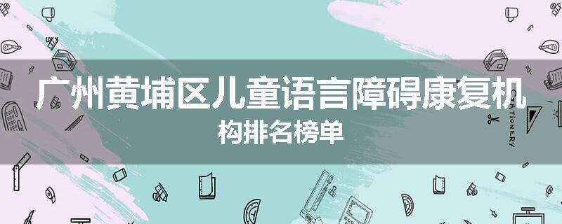 广州黄埔区儿童语言障碍康复机构排名榜单