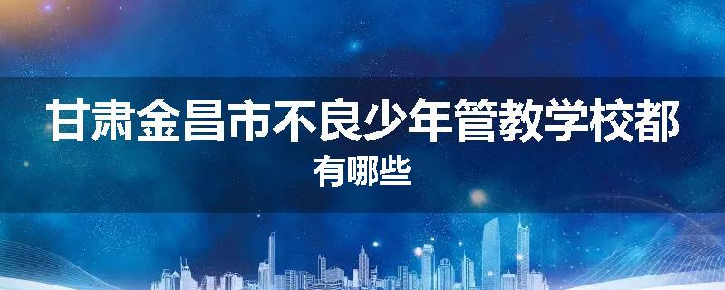 甘肃金昌市不良少年管教学校都有哪些