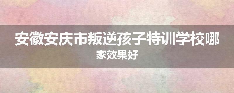 安徽安庆市叛逆孩子特训学校哪家效果好