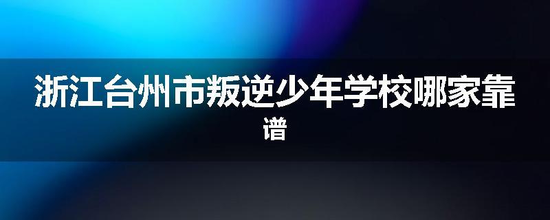 浙江台州市叛逆少年学校哪家靠谱