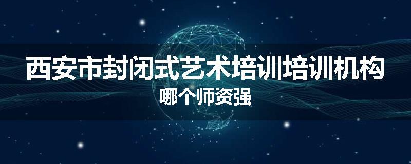 西安市封闭式艺术培训培训机构哪个师资强