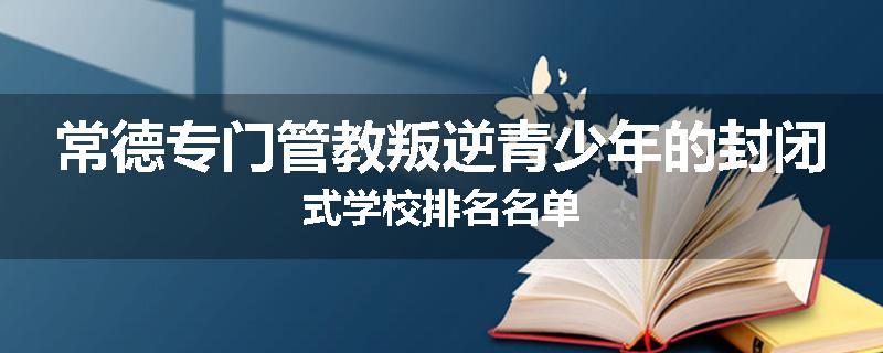 常德专门管教叛逆青少年的封闭式学校排名名单